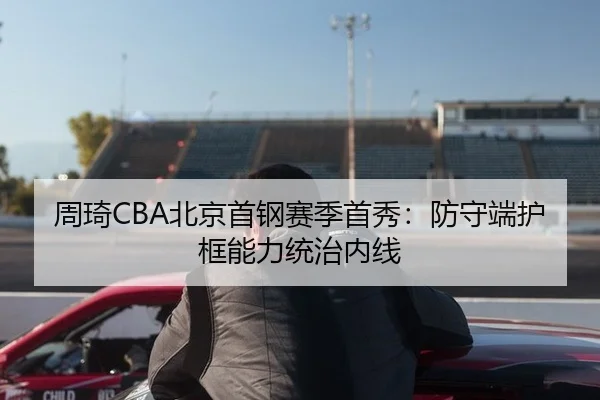 周琦CBA北京首钢赛季首秀：防守端护框能力统治内线